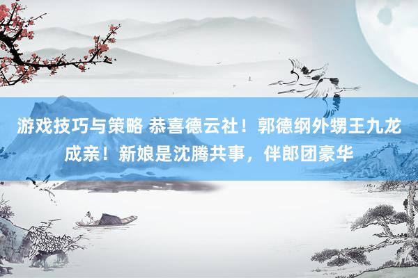 游戏技巧与策略 恭喜德云社！郭德纲外甥王九龙成亲！新娘是沈腾共事，伴郎团豪华