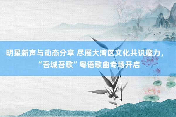 明星新声与动态分享 尽展大湾区文化共识魔力， “吾城吾歌”粤语歌曲专场开启