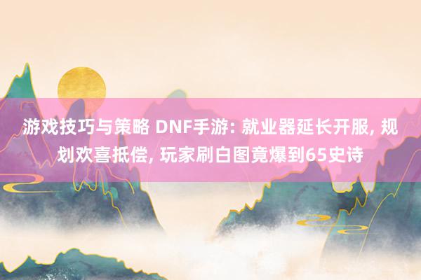 游戏技巧与策略 DNF手游: 就业器延长开服, 规划欢喜抵偿, 玩家刷白图竟爆到65史诗