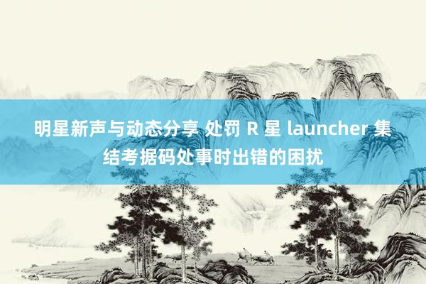 明星新声与动态分享 处罚 R 星 launcher 集结考据码处事时出错的困扰