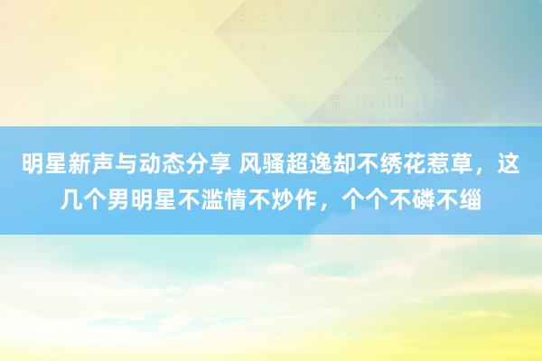 明星新声与动态分享 风骚超逸却不绣花惹草，这几个男明星不滥情不炒作，个个不磷不缁