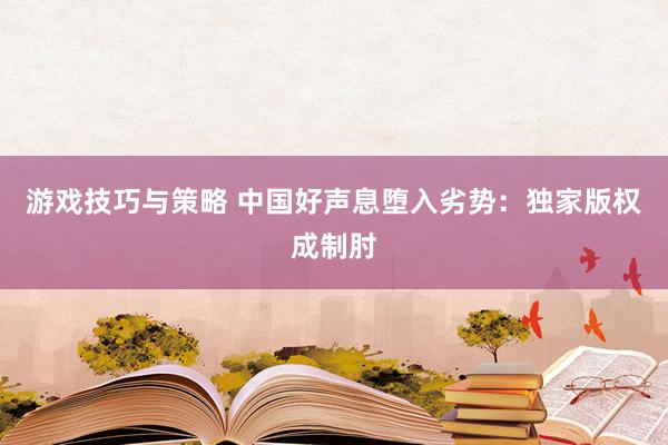 游戏技巧与策略 中国好声息堕入劣势：独家版权成制肘