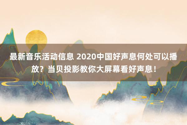 最新音乐活动信息 2020中国好声息何处可以播放？当贝投影教你大屏幕看好声息！