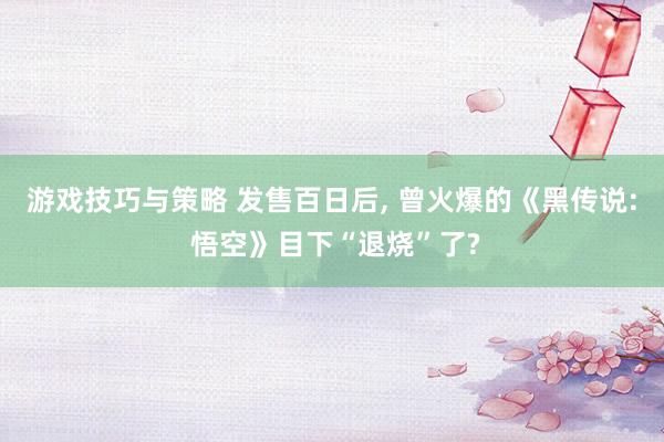 游戏技巧与策略 发售百日后, 曾火爆的《黑传说: 悟空》目下“退烧”了?