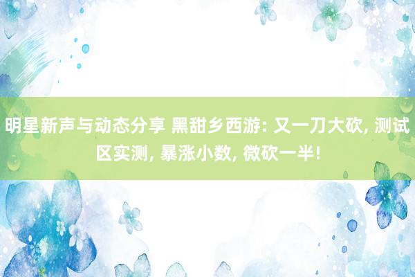 明星新声与动态分享 黑甜乡西游: 又一刀大砍, 测试区实测, 暴涨小数, 微砍一半!