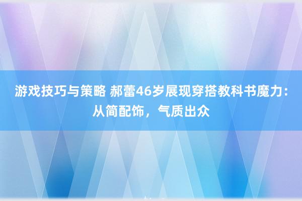 游戏技巧与策略 郝蕾46岁展现穿搭教科书魔力：从简配饰，气质出众