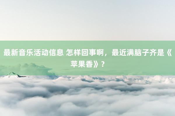 最新音乐活动信息 怎样回事啊，最近满脑子齐是《苹果香》？