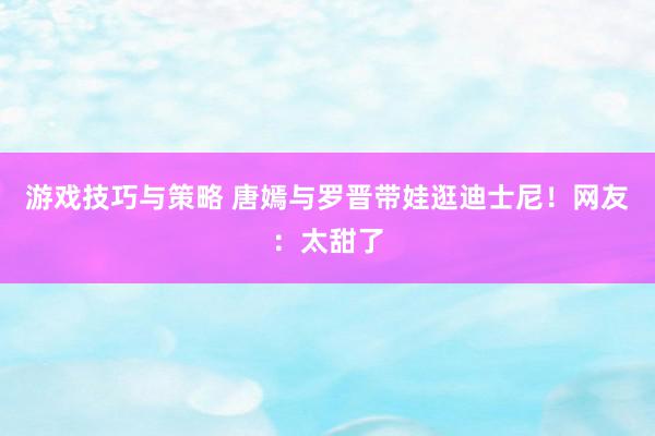 游戏技巧与策略 唐嫣与罗晋带娃逛迪士尼！网友：太甜了