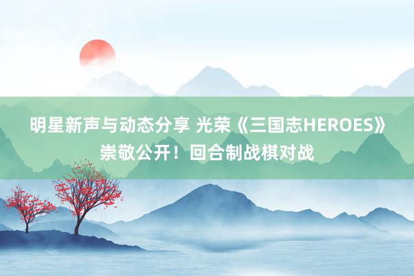 明星新声与动态分享 光荣《三国志HEROES》崇敬公开！回合制战棋对战