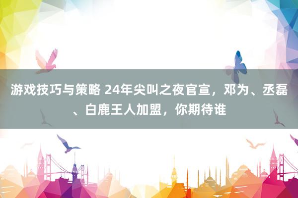 游戏技巧与策略 24年尖叫之夜官宣，邓为、丞磊、白鹿王人加盟，你期待谁