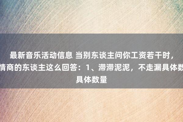 最新音乐活动信息 当别东谈主问你工资若干时，高情商的东谈主这么回答：1、滞滞泥泥，不走漏具体数量