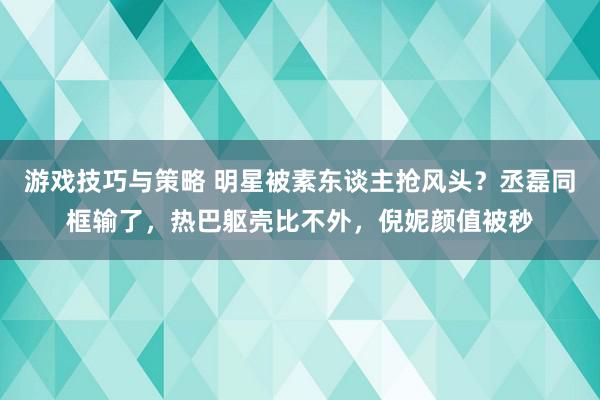 游戏技巧与策略 明星被素东谈主抢风头？丞磊同框输了，热巴躯壳比不外，倪妮颜值被秒