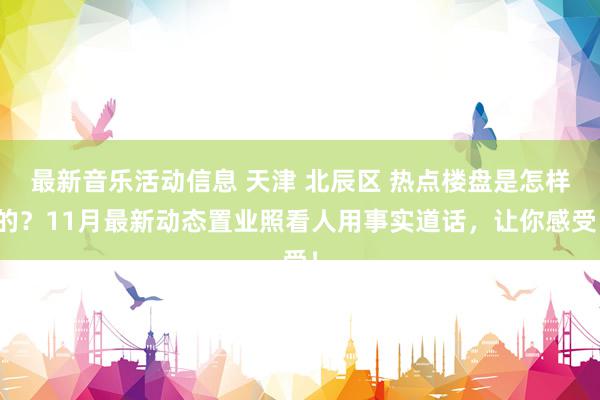 最新音乐活动信息 天津 北辰区 热点楼盘是怎样的？11月最新动态置业照看人用事实道话，让你感受！