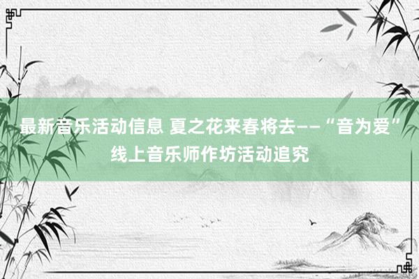 最新音乐活动信息 夏之花来春将去——“音为爱”线上音乐师作坊活动追究