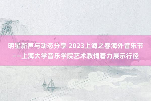 明星新声与动态分享 2023上海之春海外音乐节——上海大学音乐学院艺术教悔着力展示行径