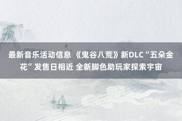 最新音乐活动信息 《鬼谷八荒》新DLC“五朵金花”发售日相近 全新脚色助玩家探索宇宙