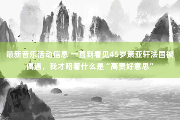 最新音乐活动信息 一直到看见45岁萧亚轩法国被偶遇，我才昭着什么是“高贵好意思”