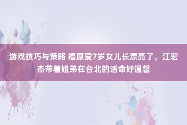 游戏技巧与策略 福原爱7岁女儿长漂亮了，江宏杰带着姐弟在台北的活命好温馨