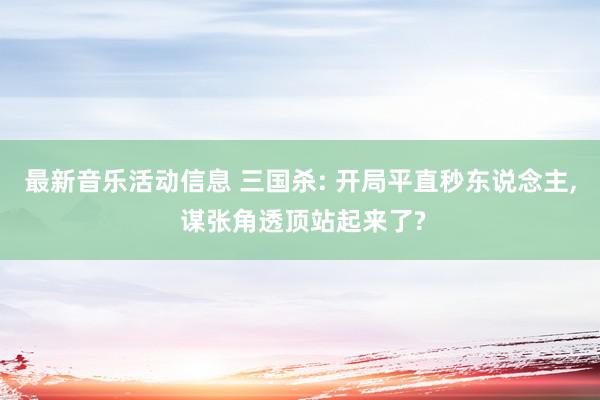 最新音乐活动信息 三国杀: 开局平直秒东说念主, 谋张角透顶站起来了?