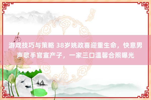 游戏技巧与策略 38岁姚政喜迎重生命，快意男声歌手官宣产子，一家三口温馨合照曝光