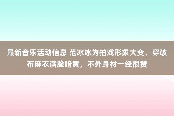 最新音乐活动信息 范冰冰为拍戏形象大变，穿破布麻衣满脸暗黄，不外身材一经很赞