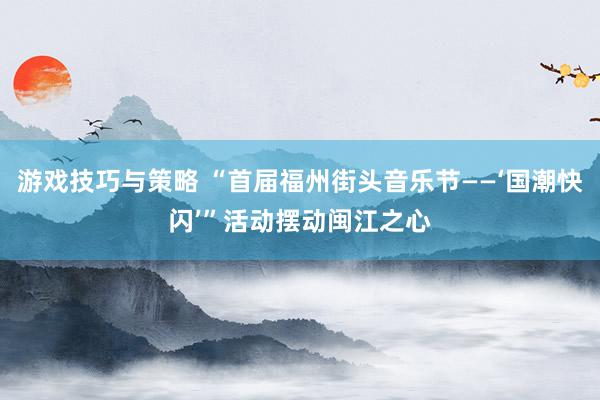 游戏技巧与策略 “首届福州街头音乐节——‘国潮快闪’”活动摆动闽江之心