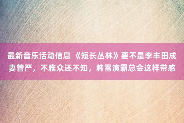 最新音乐活动信息 《短长丛林》要不是李丰田成妻管严，不雅众还不知，韩雪演霸总会这样带感