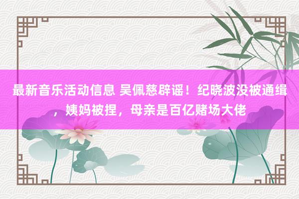 最新音乐活动信息 吴佩慈辟谣！纪晓波没被通缉，姨妈被捏，母亲是百亿赌场大佬