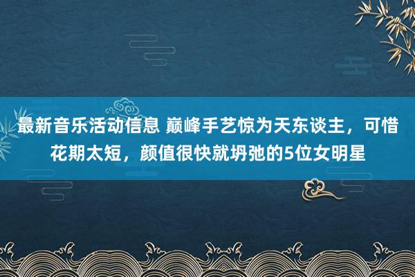 最新音乐活动信息 巅峰手艺惊为天东谈主，可惜花期太短，颜值很快就坍弛的5位女明星