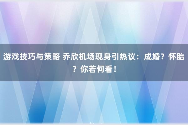 游戏技巧与策略 乔欣机场现身引热议：成婚？怀胎？你若何看！