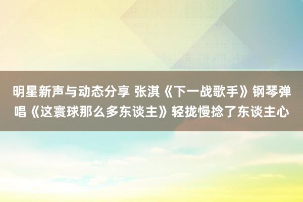 明星新声与动态分享 张淇《下一战歌手》钢琴弹唱《这寰球那么多东谈主》轻拢慢捻了东谈主心