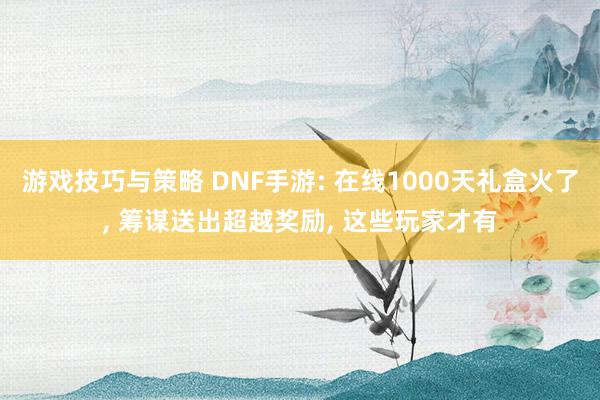 游戏技巧与策略 DNF手游: 在线1000天礼盒火了, 筹谋送出超越奖励, 这些玩家才有