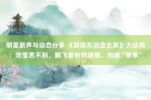 明星新声与动态分享 《胡衕东说念主家》大结局：宋莹思不到，鹏飞曾听到珊珊、刘健“做事”