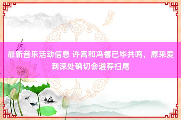 最新音乐活动信息 许嵩和冯禧已毕共鸣，原来爱到深处确切会遴荐扫尾