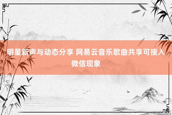 明星新声与动态分享 网易云音乐歌曲共享可接入微信现象