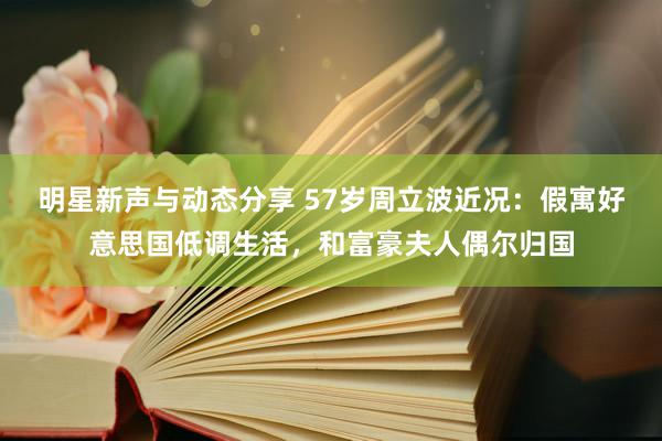 明星新声与动态分享 57岁周立波近况：假寓好意思国低调生活，和富豪夫人偶尔归国