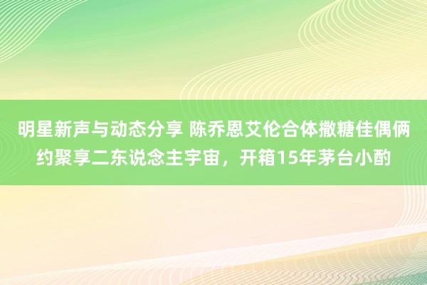 明星新声与动态分享 陈乔恩艾伦合体撒糖佳偶俩约聚享二东说念主宇宙，开箱15年茅台小酌