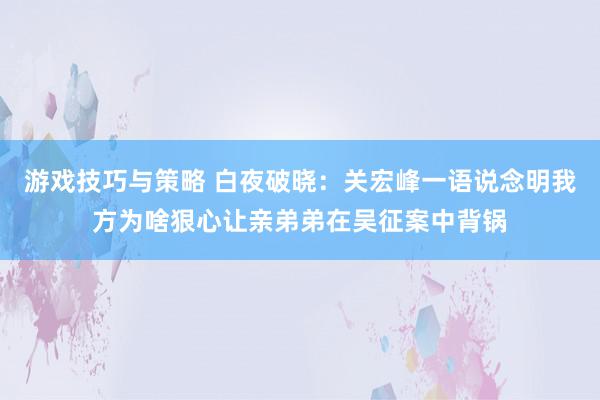 游戏技巧与策略 白夜破晓：关宏峰一语说念明我方为啥狠心让亲弟弟在吴征案中背锅