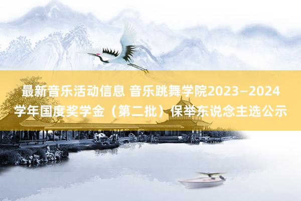 最新音乐活动信息 音乐跳舞学院2023—2024学年国度奖学金（第二批）保举东说念主选公示