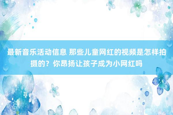 最新音乐活动信息 那些儿童网红的视频是怎样拍摄的？你昂扬让孩子成为小网红吗