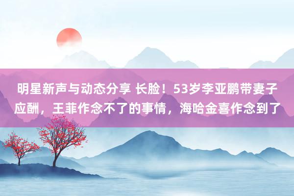 明星新声与动态分享 长脸！53岁李亚鹏带妻子应酬，王菲作念不了的事情，海哈金喜作念到了