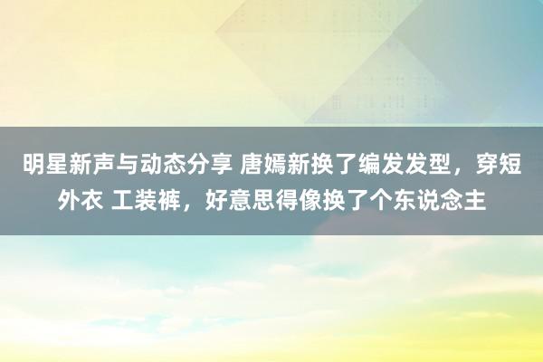 明星新声与动态分享 唐嫣新换了编发发型，穿短外衣 工装裤，好意思得像换了个东说念主