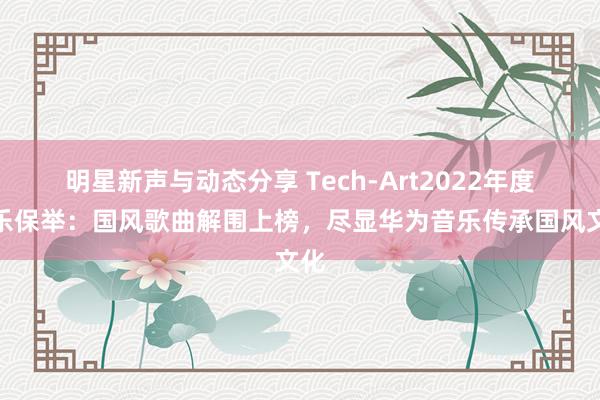 明星新声与动态分享 Tech-Art2022年度音乐保举：国风歌曲解围上榜，尽显华为音乐传承国风文化