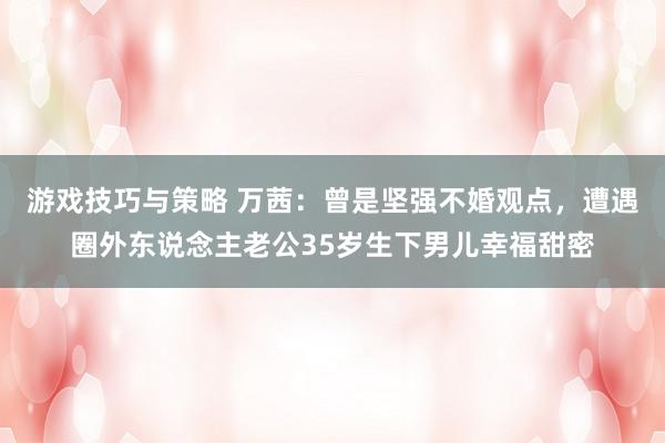 游戏技巧与策略 万茜：曾是坚强不婚观点，遭遇圈外东说念主老公35岁生下男儿幸福甜密