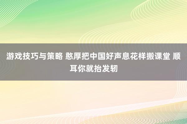 游戏技巧与策略 憨厚把中国好声息花样搬课堂 顺耳你就抬发轫