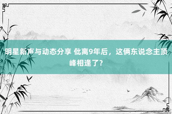 明星新声与动态分享 仳离9年后，这俩东说念主顶峰相逢了？