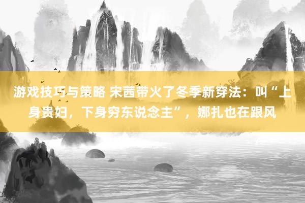 游戏技巧与策略 宋茜带火了冬季新穿法：叫“上身贵妇，下身穷东说念主”，娜扎也在跟风