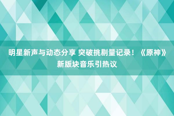 明星新声与动态分享 突破挑剔量记录！《原神》新版块音乐引热议