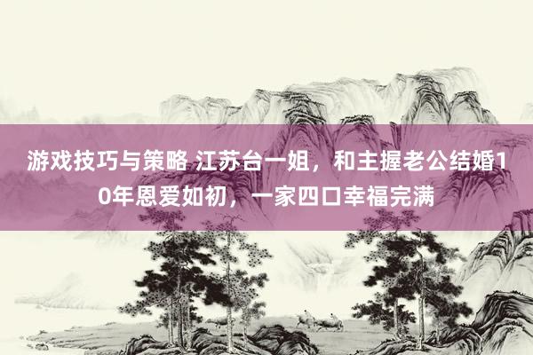 游戏技巧与策略 江苏台一姐，和主握老公结婚10年恩爱如初，一家四口幸福完满