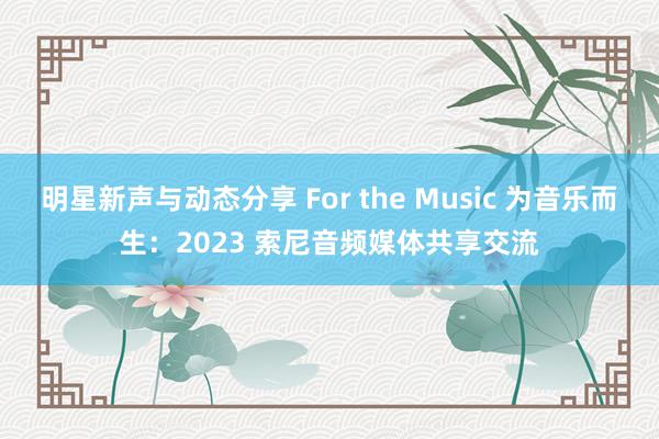 明星新声与动态分享 For the Music 为音乐而生：2023 索尼音频媒体共享交流